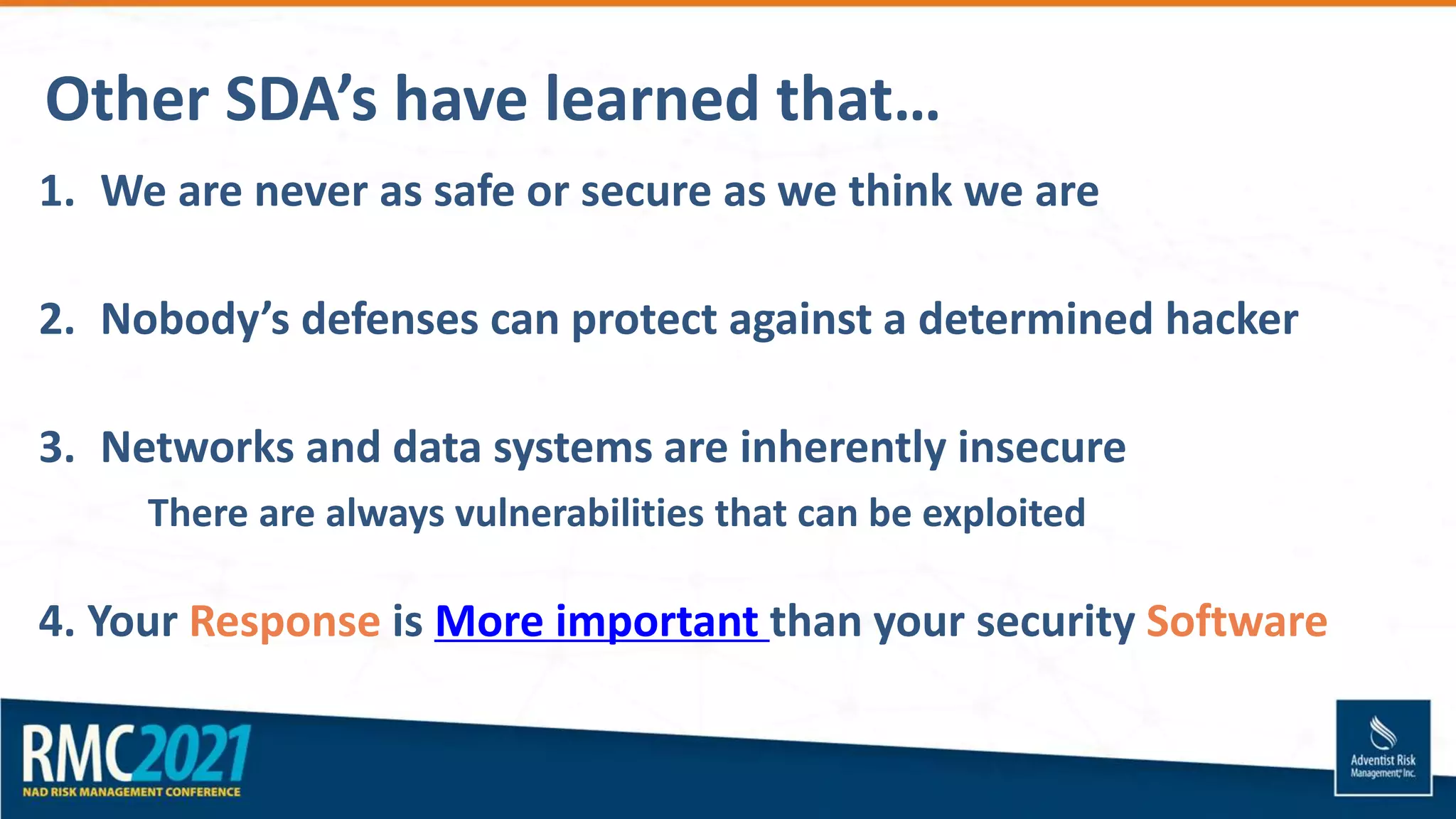 Other SDA’s have learned that…
1. We are never as safe or secure as we think we are
2. Nobody’s defenses can protect against a determined hacker
3. Networks and data systems are inherently insecure
There are always vulnerabilities that can be exploited
4. Your Response is More important than your security Software
 