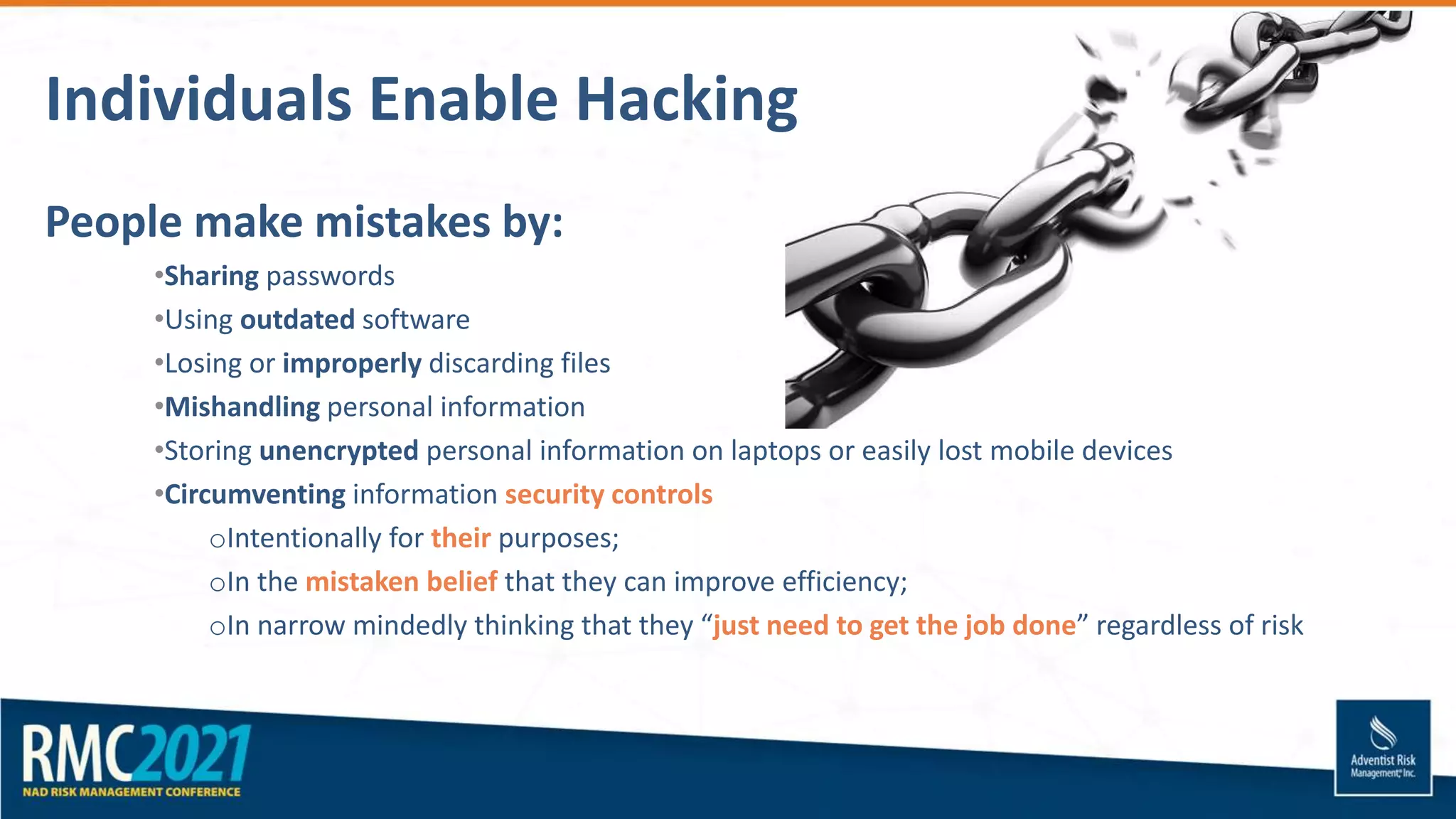 Individuals Enable Hacking
People make mistakes by:
•Sharing passwords
•Using outdated software
•Losing or improperly discarding files
•Mishandling personal information
•Storing unencrypted personal information on laptops or easily lost mobile devices
•Circumventing information security controls
oIntentionally for their purposes;
oIn the mistaken belief that they can improve efficiency;
oIn narrow mindedly thinking that they “just need to get the job done” regardless of risk
 