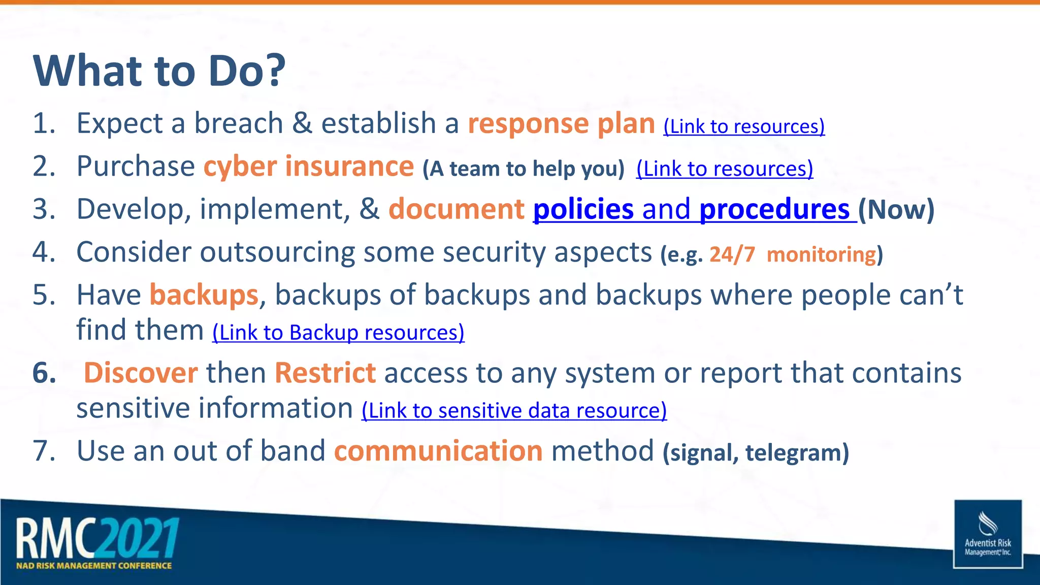 What to Do?
1. Expect a breach & establish a response plan (Link to resources)
2. Purchase cyber insurance (A team to help you) (Link to resources)
3. Develop, implement, & document policies and procedures (Now)
4. Consider outsourcing some security aspects (e.g. 24/7 monitoring)
5. Have backups, backups of backups and backups where people can’t
find them (Link to Backup resources)
6. Discover then Restrict access to any system or report that contains
sensitive information (Link to sensitive data resource)
7. Use an out of band communication method (signal, telegram)
 