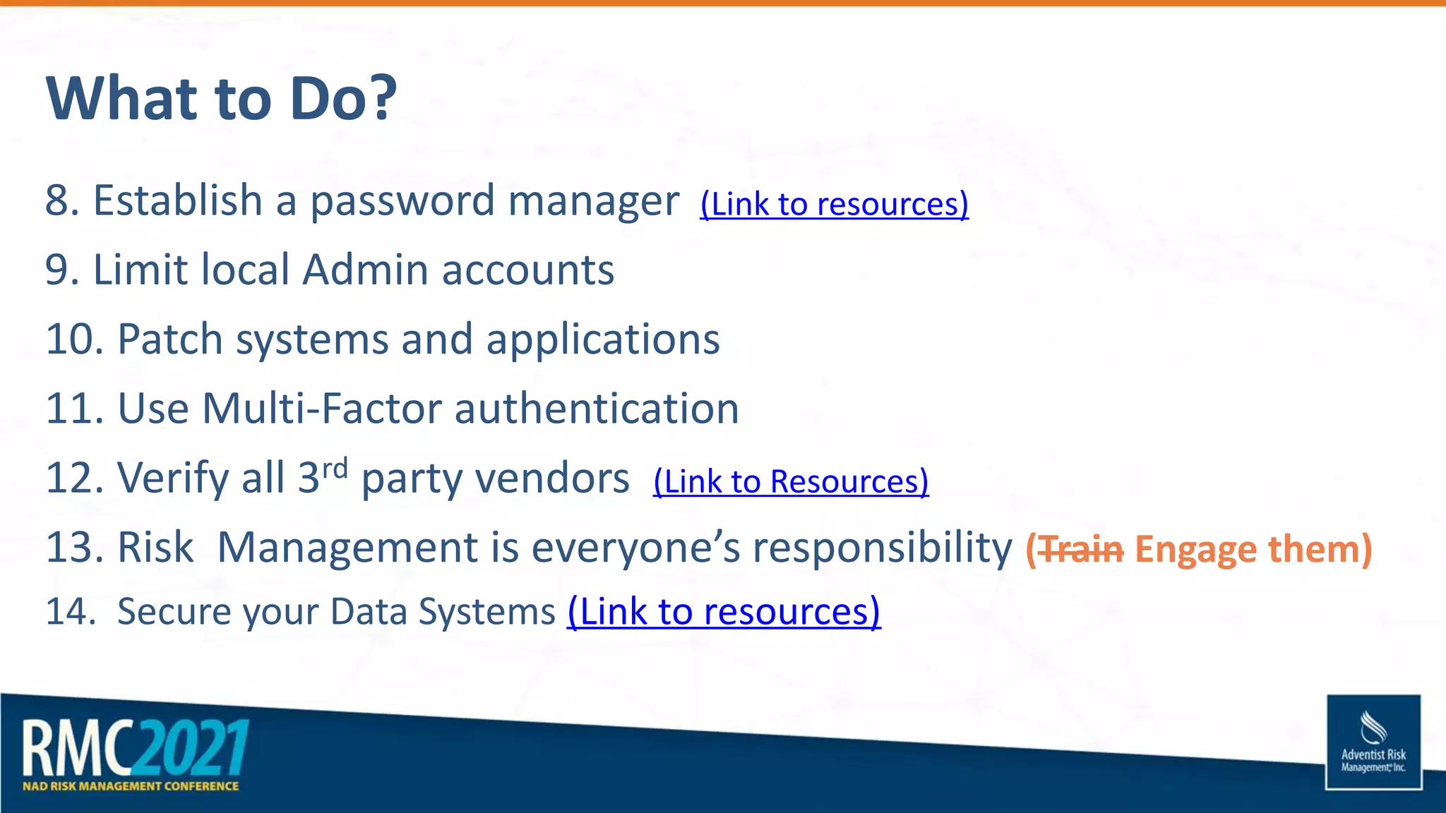What to Do?
8. Establish a password manager (Link to resources)
9. Limit local Admin accounts
10. Patch systems and applications
11. Use Multi-Factor authentication
12. Verify all 3rd party vendors (Link to Resources)
13. Risk Management is everyone’s responsibility (Train Engage them)
14. Secure your Data Systems (Link to resources)
 