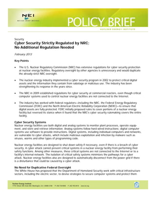 Security
Cyber Security Strictly Regulated by NRC;
No Additional Regulation Needed
February 2013

Key Points

   The U.S. Nuclear Regulatory Commission (NRC) has extensive regulations for cyber security protection
     at nuclear energy facilities. Regulatory oversight by other agencies is unnecessary and would duplicate
     the already-strict NRC oversight.

   The nuclear energy industry implemented a cyber security program in 2002 to protect critical digital
     assets and the information they contain from sabotage or malicious use. The industry has been
     strengthening its response in the years since.

   The NRC in 2009 established regulations for cyber security at commercial reactors, even though critical
     computer systems used to control nuclear energy facilities are not connected to the Internet.

   The industry has worked with federal regulators—including the NRC, the Federal Energy Regulatory
     Commission (FERC) and the North American Electric Reliability Corporation (NERC)—to ensure that
     digital assets are fully protected. FERC initially proposed rules to cover portions of a nuclear energy
     facility but reversed its stance when it found that the NRC’s cyber security rulemaking covers the entire
     facility.

Cyber Security Systems
Nuclear energy facilities use both digital and analog systems to monitor plant processes, operate equip-
ment, and store and retrieve information. Analog systems follow hard-wired instructions; digital computer
systems use software to provide instructions. Digital systems, including individual computers and networks,
are vulnerable to cyber attacks, which include malicious exploitation and infection by malware such as
viruses, worms and other types of programming code.

Nuclear energy facilities are designed to shut down safely if necessary, even if there is a breach of cyber
security. A cyber attack cannot prevent critical systems in a nuclear energy facility from performing their
safety functions. Among other measures, these critical systems are not connected to the Internet or to a
facility’s internal network. The isolation of critical safety systems minimizes the pathways for a cyber
attack. Nuclear energy facilities also are designed to automatically disconnect from the power grid if there
is a disturbance that could be caused by a cyber attack.

No Need for Duplicative Federal Oversight
The White House has proposed that the Department of Homeland Security work with critical infrastructure
sectors, including the electric sector, to devise strategies to secure computer systems and protect them



                                                       1
 