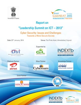 Report on 
“Leadership Summit on ICT – 2013” 
Cyber Security: Issues and Challenges 
Towards a More Secure Society 
Date: 27th January, 2014 Venue: The Pride Hotel, Ahmedabad, Gujarat 
Supported by 
Platinum Partner Silver Partner Knowledge Partner 
Event Partner Partner Association 
 