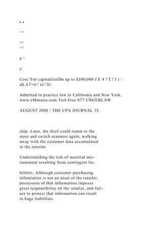 • •
^^
^^
^^
ê ^
t/
Cost 'For capitaliistiDn up to $100,000 J E 4 ? Í ! I ) 
aS.A7>tí' ét^Ít
Admitted to practice law in Callfornia and New York,
www.eMinutes.com Toil-Free 877 UNGERLAW
AUGUST 2008 / THE CPA JOURNAL 35
chip. Later, the thief could retum to the
store and switch scanners again, walking
away with the customer data accumulated
in the interim.
Understatiding the risk of material mis-
statement resulting from contingent lia-
bilities. Although customer purchasing
infomiation is not an asset of the retailer,
possession of that information imposes
great responsibility on the retailer, and fail-
ure to protect that information can result
in huge liabilities.
 
