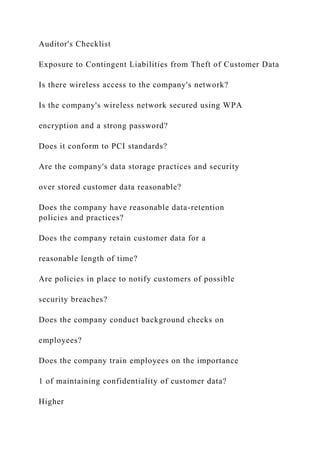 Auditor's Checklist
Exposure to Contingent Liabilities from Theft of Customer Data
Is there wireless access to the company's network?
Is the company's wireless network secured using WPA
encryption and a strong password?
Does it conform to PCI standards?
Are the company's data storage practices and security
over stored customer data reasonable?
Does the company have reasonable data-retention
policies and practices?
Does the company retain customer data for a
reasonable length of time?
Are policies in place to notify customers of possible
security breaches?
Does the company conduct background checks on
employees?
Does the company train employees on the importance
1 of maintaining confidentiality of customer data?
Higher
 
