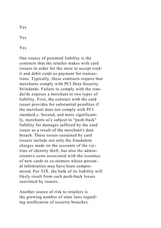 Yes
Yes
Yes
One source of potential liability is the
contracts that the retailer makes with card
issuers in order for the store to accept cred-
it and debit cards as payment for iransac-
tions. Typically, these contracts require that
merchants comply with PCI Data Security
Stiindards. Failure to comply with the stan-
dai'ds exposes a merchant to two types of
liability. First, the contract with the card
issuer provides for substantial penalties if
the merchant does not comply with PCI
standard.s. Second, and more significant-
ly, merchants ai'e subject to "push-back"
liability for damages suffered by the card
issuer as a result of the merchant's data
breach. These tosses sustained by card
issuers include not only the fraudulent
charges made on the accounts of the vic-
tims of identity theft, but also the admin-
istrative costs associated with the issutmce
of new cards to cu.stomers whose person-
al infomiation may have been compro-
mised. For TJX. the bulk of its liability will
likely result from such push-back losses
sustiiined by issuers.
Another source of risk to retailers is
the growing number of state laws regard-
ing notification of security breaches.
 