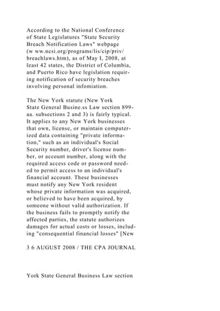 According to the National Conference
of State Legislatures "State Security
Breach Notification Laws" webpage
(w ww.ncsi.org/programs/lis/cip/priv/
breachlaws.htm), as of May I, 2008, at
least 42 states, the District of Columbia,
and Puerto Rico have legislation requir-
ing notification of security breaches
involving personal infomiation.
The New York statute (New York
State General Busine.ss Law section 899-
aa. subsections 2 and 3) is fairly typical.
It applies to any New York businesses
that own, license, or maintain computer-
ized data containing "private informa-
tion," such as an individual's Social
Security number, driver's license num-
ber, or account number, along with the
required access code or password need-
ed to permit access to an individual's
financial account. These businesses
must notify any New York resident
whose private information was acquired,
or believed to have been acquired, by
someone without valid authorization. If
the business fails to promptly notify the
affected parties, the statute authorizes
damages for actual costs or losses, includ-
ing "consequential financial losses" [New
3 6 AUGUST 2008 / THE CPA JOURNAL
York State General Business Law section
 