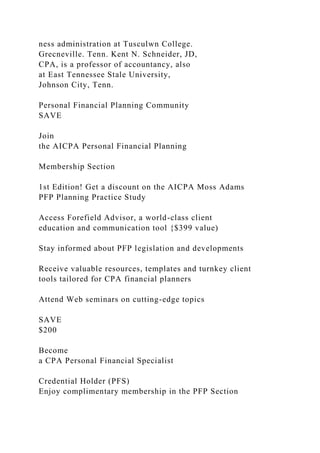 ness administration at Tusculwn College.
Grecneville. Tenn. Kent N. Schneider, JD,
CPA, is a professor of accountancy, also
at East Tennessee Stale University,
Johnson City, Tenn.
Personal Financial Planning Community
SAVE
Join
the AICPA Personal Financial Planning
Membership Section
1st Edition! Get a discount on the AICPA Moss Adams
PFP Planning Practice Study
Access Forefield Advisor, a world-class client
education and communication tool {$399 value)
Stay informed about PFP legislation and developments
Receive valuable resources, templates and turnkey client
tools tailored for CPA financial planners
Attend Web seminars on cutting-edge topics
SAVE
$200
Become
a CPA Personal Financial Specialist
Credential Holder (PFS)
Enjoy complimentary membership in the PFP Section
 