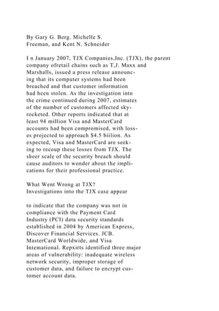 By Gary G. Berg. Michelle S.
Freeman, and Kent N. Schneider
I n January 2007, TJX Companies,Inc. (TJX), the parent
company ofretail chains such as T,J. Maxx and
Marshalls, issued a press release announc-
ing that its computer systems had been
breached and that customer information
had heen stolen. As the investigation into
the crime continued during 2007, estimates
of the number of customers affected sky-
rocketed. Other reports indicated that at
least 94 million Visa and MasterCard
accounts had been compromised, with loss-
es projected to approach $4.5 biilion. As
expected, Visa and MasterCard are seek-
ing to recoup these losses from TJX. The
sheer scale of the security breach should
cause auditors to wonder about the impli-
cations for their professional practice.
What Went Wrong at TJX?
Investigations into the TJX case appear
to indicate that the company was not in
compliance with the Payment Card
Industry (PCI) data security standards
established in 2004 by American Express,
Discover Financial Services. JCB.
MasterCard Worldwide, and Visa
Intemational. Repxirts identified three major
areas of vulnerability: inadequate wireless
network security, improper storage of
customer data, and failure to encrypt cus-
tomer account data.
 