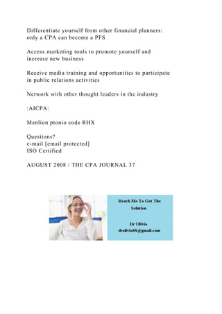 Differentiate yourself from other financial planners:
only a CPA can become a PFS
Access marketing tools to promote yourself and
increase new business
Receive media training and opportunities to participate
in public relations activities
Network with other thought leaders in the industry
:AICPA:
Menlion ptonio code RHX
Questions?
e-mail [email protected]
ISO Certified
AUGUST 2008 / THE CPA JOURNAL 37
 