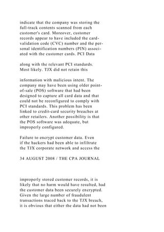 indicate that the company was storing the
full-track contents scanned from each
customer's card. Moreover, customer
records appear to have included the card-
validation code (CVC) number and the per-
sonal identification numbers (PIN) associ-
ated with the customer cards. PCI Data
along with the relevant PCI standards.
Most likely. TJX did not retain this
information with malicious intent. The
company may have been using older point-
of-sale (POS) software that had been
designed to capture all card data and that
could not be reconfigured to comply with
PCI standards. This problem has been
linked to credit-card security breaches at
other retailers. Another possibility is that
the POS software was adequate, but
improperly configured.
Failure to encrypt customer data. Even
if the hackers had been able to infiltrate
the TJX corporate network and access the
34 AUGUST 2008 / THE CPA JOURNAL
improperly stored customer records, it is
likely that no harm would have resulted, had
the customer data been securely encrypted.
Given the large number of fraudulent
transactions traced back to the TJX breach,
it is obvious that either the data had not been
 