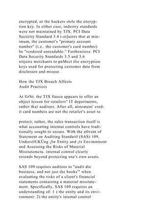 encrypted, or the hackers stole the encryp-
tion key. In either case, industry standards
were not maintained hy TJX. PCI Data
Sectirity Standard 3.4 i-et]uires that at min-
imum, the customer's "primary account
number" (i.e.. the customer's card number)
be "rendered unreadable.'' Furtheniiore. PCI
Data Security Standards 3.5 and 3.6
nitjuire merchants to pnMect tlie encryption
keys used for protecting customer data from
disclosure and misuse.
How the TJX Breach Affects
Audit Practices
At firNt. the TJX fiasco appears to offer an
object lesson for retailers" IT departments,
rather tkui auditors. After all, aistomeni' cred-
it card numbeis are not the retailer's asset to
protect; rather, the sales transaction itself is
what accounting intentai controls have tradi-
tionally sought to secure. With the atlvent of
Statement on Auditing Standaitl (SAS) 109,
UnderstíUKÜng ¡Iw Entity and ¡ts Envimntnent
and Assessing the Risks of Material
Misstatemctu. internal control clearly
extends beyond protecting one's own assets.
SAS 109 requires auditors to "audit die
business, and not just the books'" when
evaluating the risks of a client's financial
statements containing a material misstate-
ment. Specifically, SAS 109 requires an
understanding of: 1 ) the entity and its envi-
ronment: 2) the entity's intemal control
 