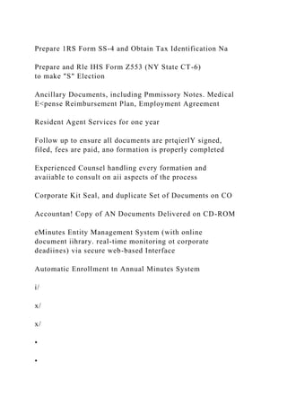 Prepare 1RS Form SS-4 and Obtain Tax Identification Na
Prepare and Rle IHS Form Z553 (NY State CT-6)
to make "S" Election
Ancillary Documents, including Pmmissory Notes. Medical
E<pense Reimbursement Plan, Employment Agreement
Resident Agent Services for one year
Follow up to ensure all documents are prtqierlY signed,
filed, fees are paid, ano formation is properly completed
Experienced Counsel handling every formation and
avaiiable to consult on aii aspects of the process
Corporate Kit Seal, and duplicate Set of Documents on CO
Accountan! Copy of AN Documents Delivered on CD-ROM
eMinutes Entity Management System (with online
document iihrary. real-time monitoring ot corporate
deadiines) via secure web-based Interface
Automatic Enrollment tn Annual Minutes System
i/
x/
x/
•
•
 