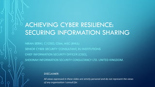 ACHIEVING CYBER RESILIENCE:
SECURING INFORMATION SHARING
NIRAN SERIKI, C|CISO, CISM, MSC (RHUL)
SENIOR CYBER SECURITY CONSULTANT, EU INSTITUTIONS
CHIEF	INFORMATION	SECURITY	OFFICER	(CISO),	
SHEKINAH	INFORMATION	SECURITY	CONSULTANCY	LTD.	UNITED	KINGDOM.
DISCLAIMER:
All	views	expressed	in	these	slides	are	strictly	personal	and	do	not	represent	the	views	
of	any	organisation I	consult	for.
 