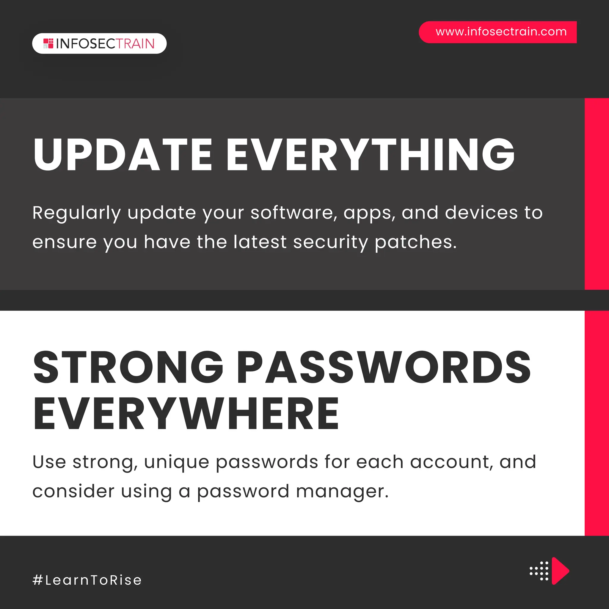 www.infosectrain.com
#LearnToRise
Regularly update your software, apps, and devices to
ensure you have the latest security patches.
UPDATE EVERYTHING
Use strong, unique passwords for each account, and
consider using a password manager.
STRONG PASSWORDS
EVERYWHERE