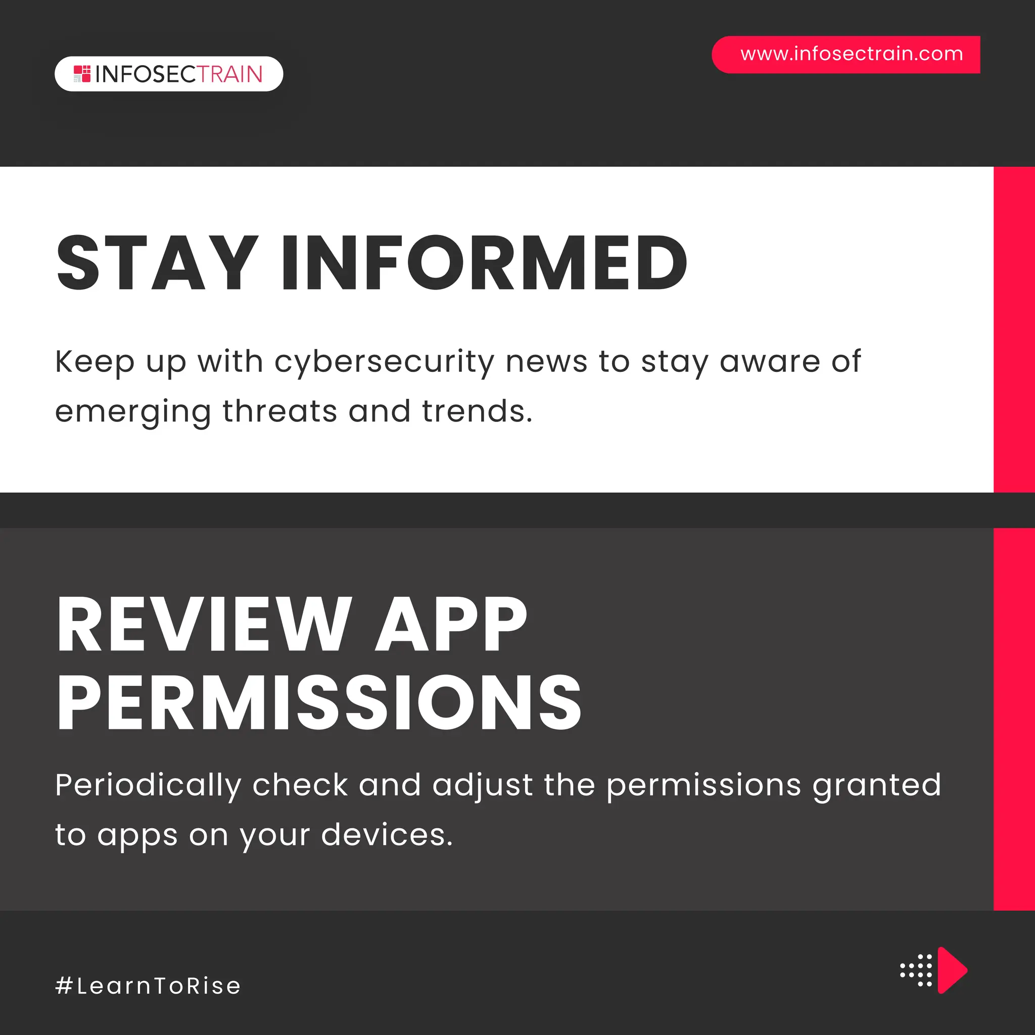 www.infosectrain.com
#LearnToRise
Keep up with cybersecurity news to stay aware of
emerging threats and trends.
STAY INFORMED
Periodically check and adjust the permissions granted
to apps on your devices.
REVIEW APP
PERMISSIONS