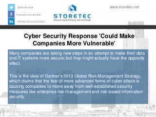 @StoretecHull

www.storetec.net

Facebook.com/storetec
Storetec Services Limited

Cyber Security Response 'Could Make
Companies More Vulnerable'
Many companies are taking new steps in an attempt to make their data
and IT systems more secure, but they might actually have the opposite
effect.
This is the view of Gartner's 2013 Global Risk Management Strategy,
which claims that the fear of more advanced forms of cyber attack is
causing companies to move away from well-established security
measures like enterprise risk management and risk-based information
security.

 