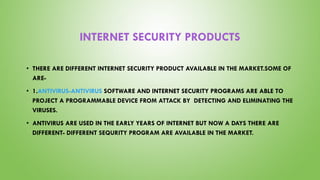 INTERNET SECURITY PRODUCTS
• THERE ARE DIFFERENT INTERNET SECURITY PRODUCT AVAILABLE IN THE MARKET.SOME OF
ARE-
• 1.ANTIVIRUS-ANTIVIRUS SOFTWARE AND INTERNET SECURITY PROGRAMS ARE ABLE TO
PROJECT A PROGRAMMABLE DEVICE FROM ATTACK BY DETECTING AND ELIMINATING THE
VIRUSES.
• ANTIVIRUS ARE USED IN THE EARLY YEARS OF INTERNET BUT NOW A DAYS THERE ARE
DIFFERENT- DIFFERENT SEQURITY PROGRAM ARE AVAILABLE IN THE MARKET.
 