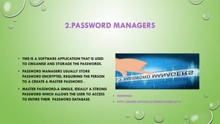 2.PASSWORD MANAGERS
• THIS IS A SOFTWARE APPLICATION THAT IS USED
TO ORGANISE AND STORAGE THE PASSWORDS.
• PASSWORD MANAGERS USUALLY STORE
PASSWORD ENCRYPTED, REQUIRING THE PERSON
TO A CREATE A MASTER PASSWORD .
• MASTER PASSWORD-A SINGLE, IDEALLY A STRONG
PASSWORD WHICH ALLOWS THE USER TO ACCESS
TO ENTIRE THEIR PASSWORD DATABASE.
• REFERENCE-
• HTTP://IMAGES.APP.GOO.LE/PG8BKXZS2BEXJ4L17
 
