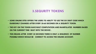 3.SEQURITY TOKENS
• SOME ONLINE SITES OFFERS THE USERS TO ABILITY TO USE THE SIX DIGIT CODE WHICH
RANDOMLY CHANGES AFTER EVERY 30-60 SECONDS ON A SEQURITY TOKEN.
• THE KEY ON THE TOKEN HAVE BUILT COMPUTATION AND MANIPULATED NUMBERS BASED
ON THE CURRENT TIME BUILT INTO THE DEVICE .
• THIS MEANS AFTER EVERY 30 SECONDS THERE IS ONLY A SEQUENCE OF NUMBER
POSSIBLE WHICH WOULD BE CORRECT TO ACCESS THE ONLINE ACCOUNT.
 