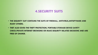 4.SECURITY SUITS
• THE SEQURITY SUIT CONTAINS THE SUITS OF FIREWALL, ANTIVIRUS,ANTISPYWARE AND
MANY OTHERS.
• THET ALSO GIVES THE THEFT PROTECTION, PORTABLE STORAGE DEVICE SAFETY
CHECK,PRIVATE INTERNET BROWSING OR MAKE SEQURITY RELATED DECISIONS AND ARE
FREE OF CHARGE.
 