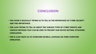 CONCLUSION
• THIS PAPER IS BASICALLY TRYING US TO TELL US THE IMPORTANCE OF CYBER SECURITY
AND THIS IMPORTANCE.
• THIS ALSO TRYING TO TELL US ABOUT THE VARIOUS TYPES OF CYBER THREATS AND
VARIOUS METHODS THAT CAN BE USED TO PREVENT OUR DEVICE GETTING ATTACKING
CONCLUSION.
• THIS IS ALSO HELPS US TO OVERCOME SEVERAL LAPHOLES ON THEIR COMPUTER
OPERATION.
 