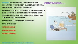 CONTINUOUS.....• PHISHING- IT IS THE ATTEMPT TO OBTAIN SENSITIVE
INFORMATION SUCH AS CREDIT CARD DETAILS, USERNAME,
PASSWORD ETC. FOR MALICIOUS REASONS.
• PHISHING IS TYPICALLY CARRIED OUT BY THE MESSAGING OR
EMAIL SPOOFING AND IT OFTEN DIRECT USERS TO ENTER
PERSONAL DETAILS AT A FAKE WEBSITE. THIS WEBSITE MAY
CONTAIN MALICIOUS SOFTWARE.
• EXAMPLE-SOCIAL ENGINEERING TECHNIQUES.
• TYPES OF PHISHING-
• 1.SPEAR PHISHING
• 2.CLONE PHISHING.
• 3.WHALE PHISHING.
• REFERENCE-HTTP://YOUTU.BE/X-C4TDOKH5Q
 