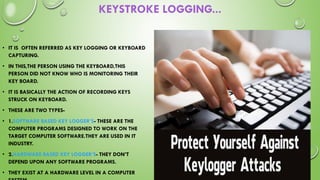KEYSTROKE LOGGING...
• IT IS OFTEN REFERRED AS KEY LOGGING OR KEYBOARD
CAPTURING.
• IN THIS,THE PERSON USING THE KEYBOARD,THIS
PERSON DID NOT KNOW WHO IS MONITORING THEIR
KEY BOARD.
• IT IS BASICALLY THE ACTION OF RECORDING KEYS
STRUCK ON KEYBOARD.
• THESE ARE TWO TYPES-
• 1.SOFTWARE BASED KEY LOGGER’S- THESE ARE THE
COMPUTER PROGRAMS DESIGNED TO WORK ON THE
TARGET COMPUTER SOFTWARE.THEY ARE USED IN IT
INDUSTRY.
• 2.HARDWARE BASED KEY LOGGER’S- THEY DON’T
DEPEND UPON ANY SOFTWARE PROGRAMS.
• THEY EXIST AT A HARDWARE LEVEL IN A COMPUTER
 