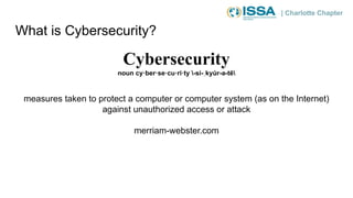 | Charlotte Chapter
What is Cybersecurity?
Cybersecurity
noun cy·ber·se·cu·ri·ty -si-ˌkyu̇ r-ə-tē
measures taken to protect a computer or computer system (as on the Internet)
against unauthorized access or attack
merriam-webster.com
 