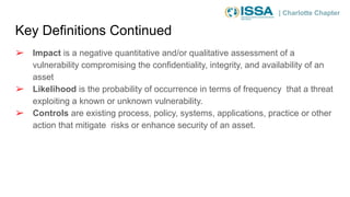 | Charlotte Chapter
Key Definitions Continued
➢ Impact is a negative quantitative and/or qualitative assessment of a
vulnerability compromising the confidentiality, integrity, and availability of an
asset
➢ Likelihood is the probability of occurrence in terms of frequency that a threat
exploiting a known or unknown vulnerability.
➢ Controls are existing process, policy, systems, applications, practice or other
action that mitigate risks or enhance security of an asset.
 