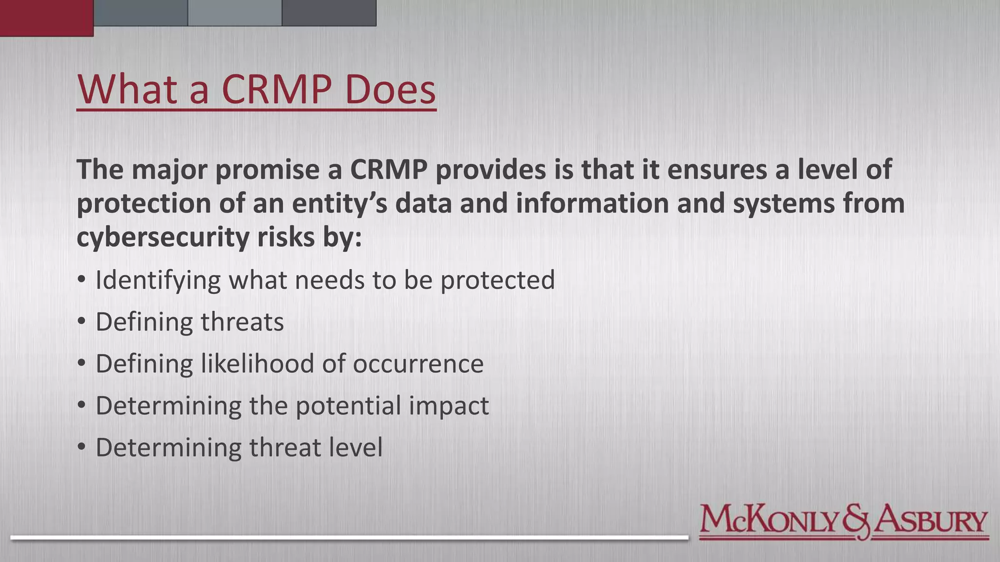 What a CRMP Does
The major promise a CRMP provides is that it ensures a level of
protection of an entity’s data and information and systems from
cybersecurity risks by:
• Identifying what needs to be protected
• Defining threats
• Defining likelihood of occurrence
• Determining the potential impact
• Determining threat level
 