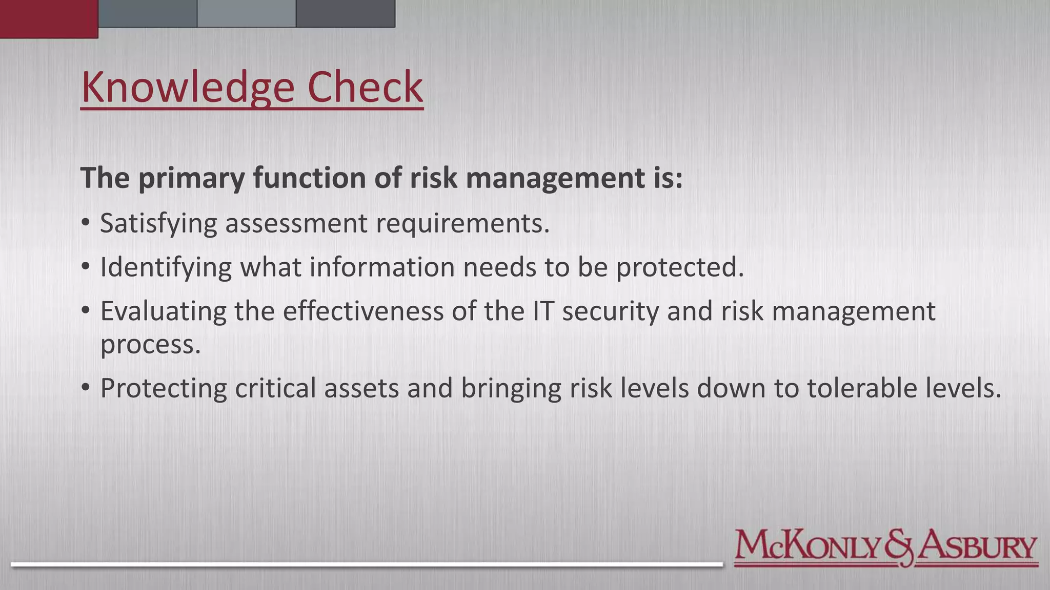 Knowledge Check
The primary function of risk management is:
• Satisfying assessment requirements.
• Identifying what information needs to be protected.
• Evaluating the effectiveness of the IT security and risk management
process.
• Protecting critical assets and bringing risk levels down to tolerable levels.
 