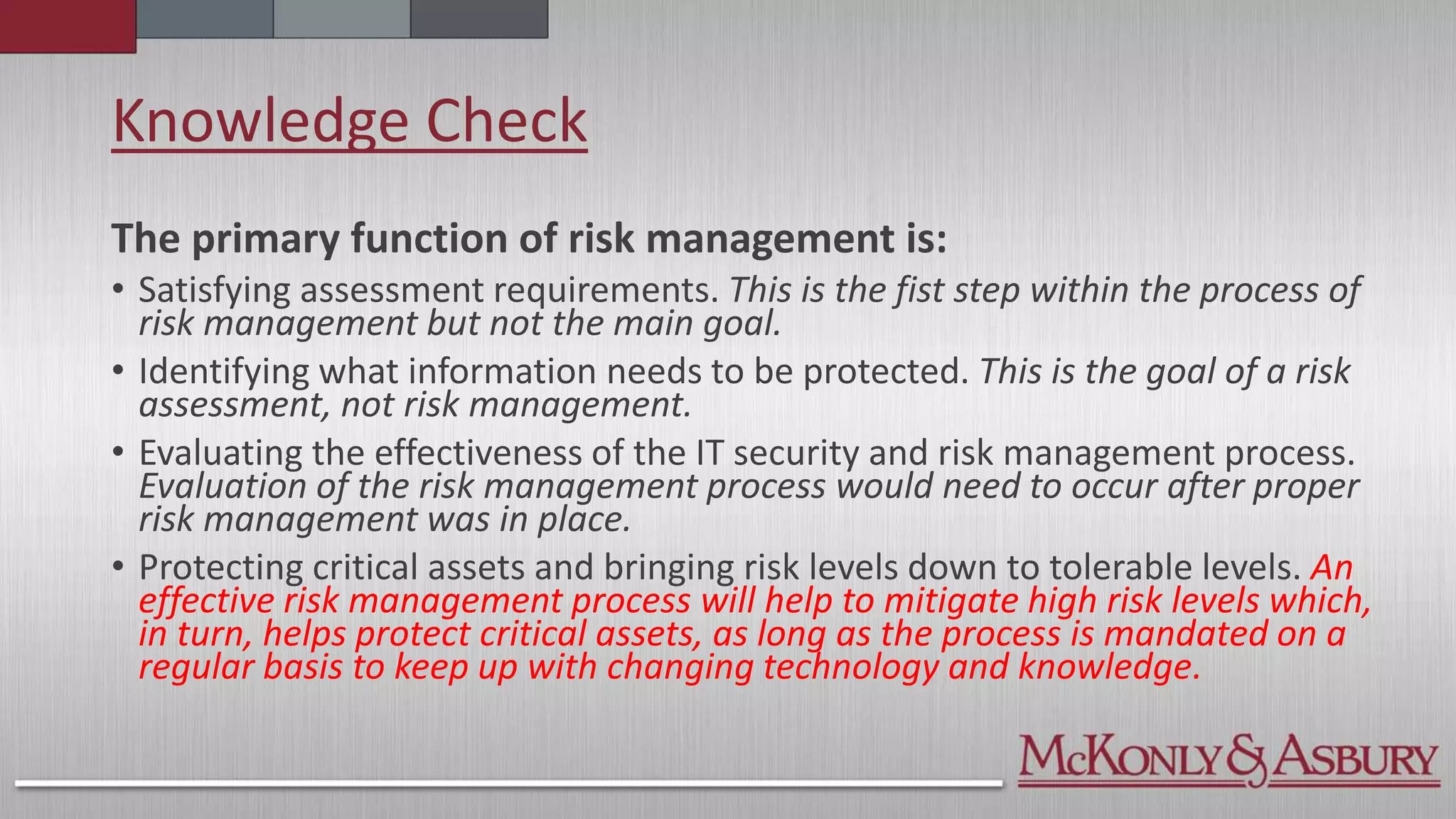 Knowledge Check
The primary function of risk management is:
• Satisfying assessment requirements. This is the fist step within the process of
risk management but not the main goal.
• Identifying what information needs to be protected. This is the goal of a risk
assessment, not risk management.
• Evaluating the effectiveness of the IT security and risk management process.
Evaluation of the risk management process would need to occur after proper
risk management was in place.
• Protecting critical assets and bringing risk levels down to tolerable levels. An
effective risk management process will help to mitigate high risk levels which,
in turn, helps protect critical assets, as long as the process is mandated on a
regular basis to keep up with changing technology and knowledge.
 