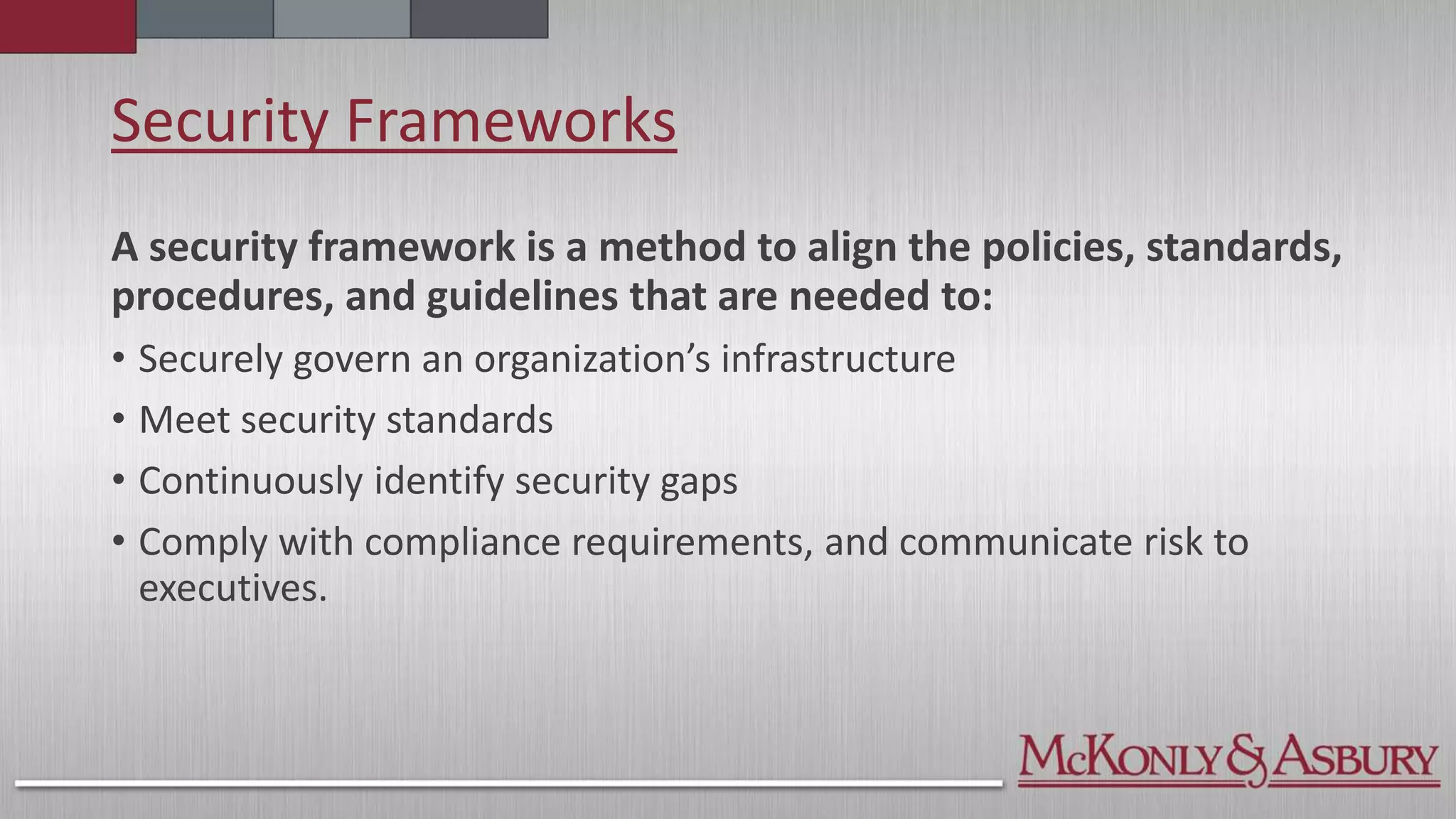 Security Frameworks
A security framework is a method to align the policies, standards,
procedures, and guidelines that are needed to:
• Securely govern an organization’s infrastructure
• Meet security standards
• Continuously identify security gaps
• Comply with compliance requirements, and communicate risk to
executives.
 