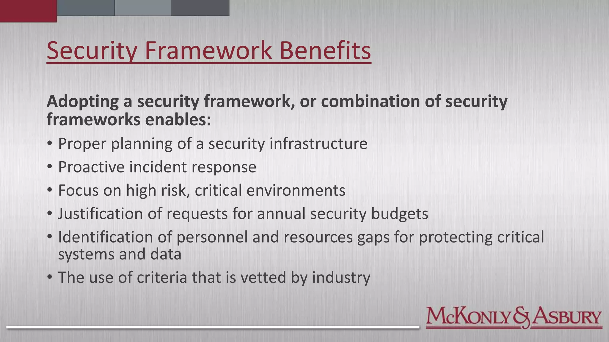 Security Framework Benefits
Adopting a security framework, or combination of security
frameworks enables:
• Proper planning of a security infrastructure
• Proactive incident response
• Focus on high risk, critical environments
• Justification of requests for annual security budgets
• Identification of personnel and resources gaps for protecting critical
systems and data
• The use of criteria that is vetted by industry
 