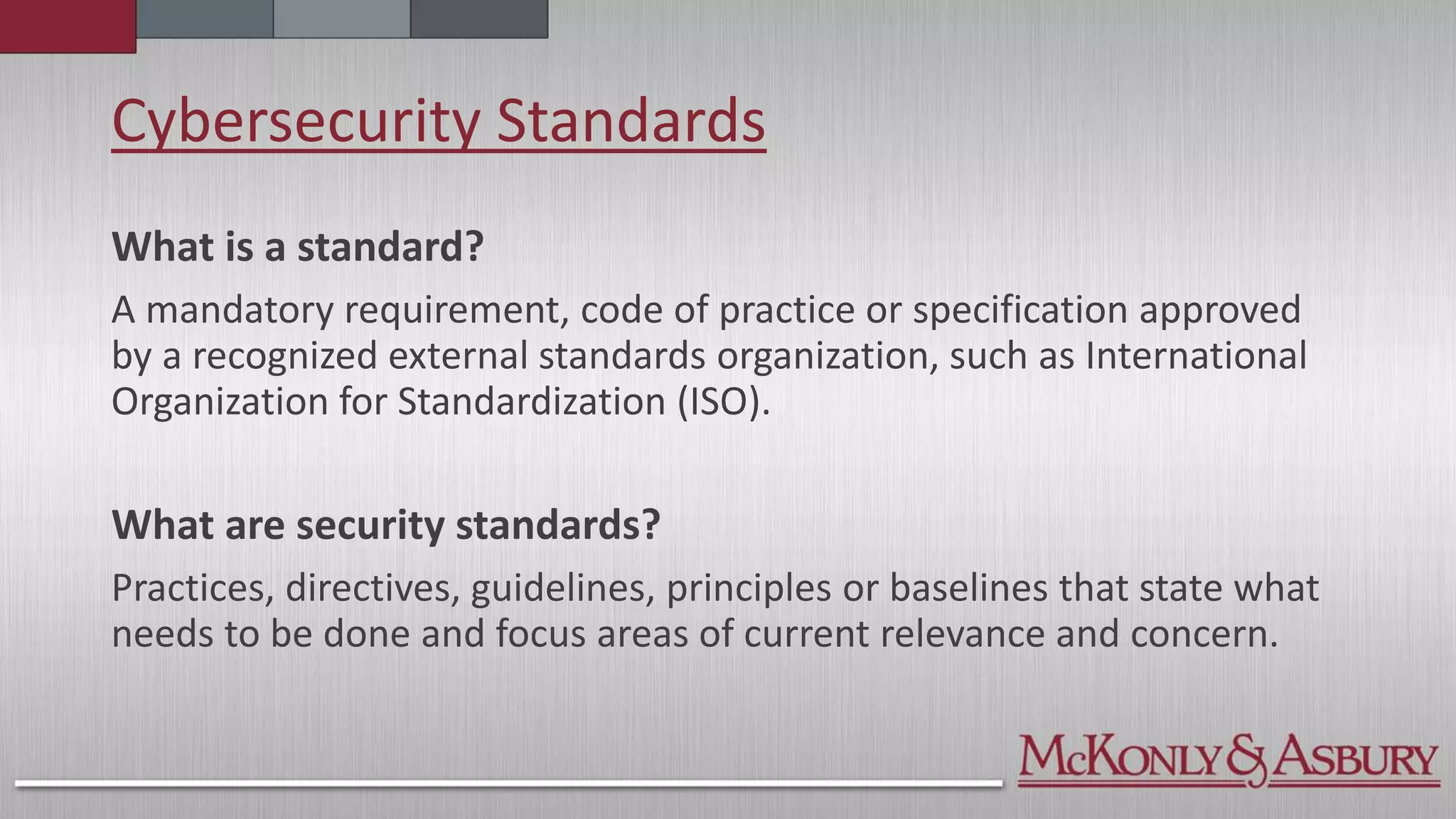 Cybersecurity Standards
What is a standard?
A mandatory requirement, code of practice or specification approved
by a recognized external standards organization, such as International
Organization for Standardization (ISO).
What are security standards?
Practices, directives, guidelines, principles or baselines that state what
needs to be done and focus areas of current relevance and concern.
 