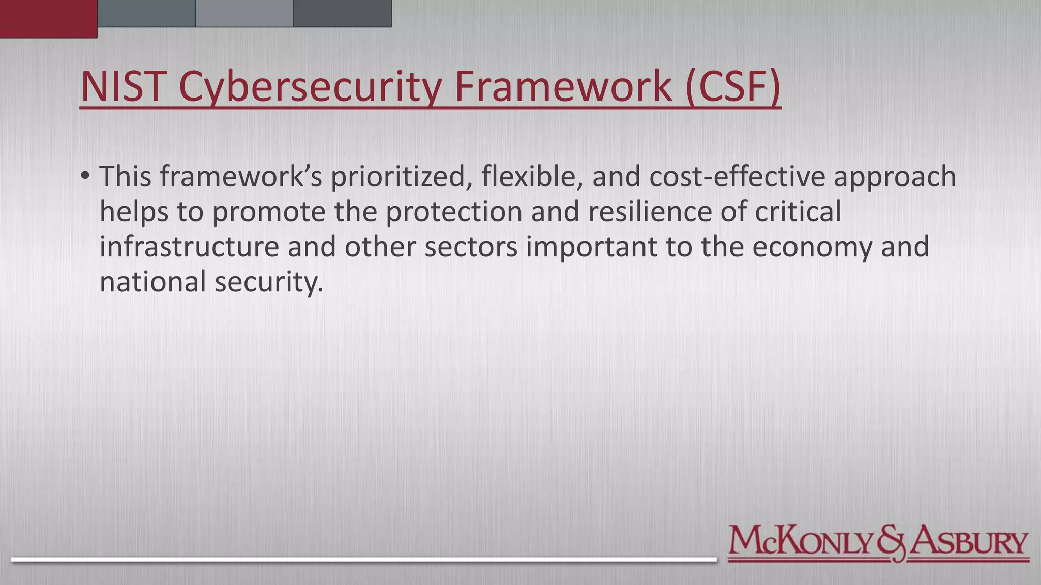 NIST Cybersecurity Framework (CSF)
• This framework’s prioritized, flexible, and cost-effective approach
helps to promote the protection and resilience of critical
infrastructure and other sectors important to the economy and
national security.
 
