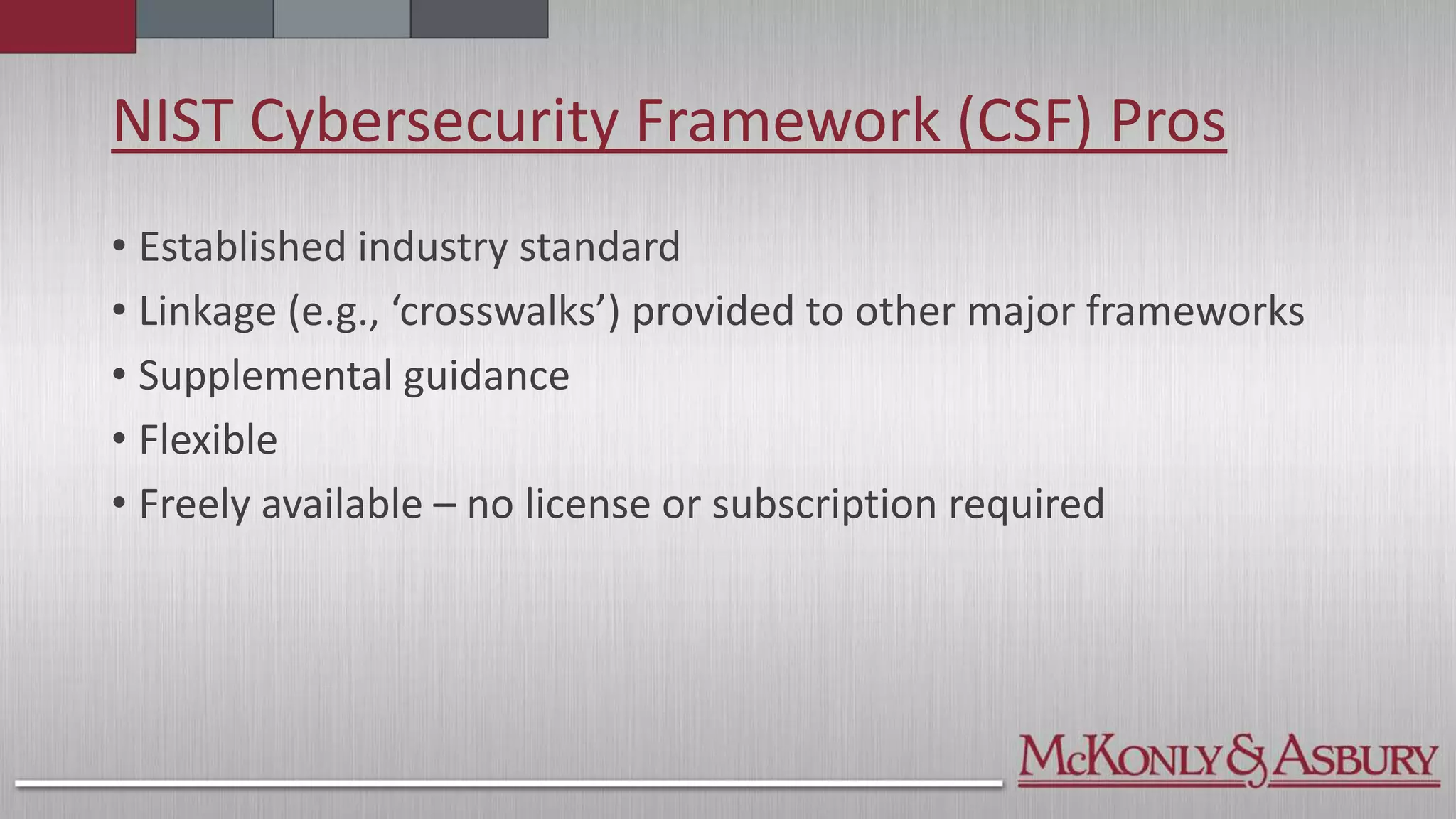 NIST Cybersecurity Framework (CSF) Pros
• Established industry standard
• Linkage (e.g., ‘crosswalks’) provided to other major frameworks
• Supplemental guidance
• Flexible
• Freely available – no license or subscription required
 