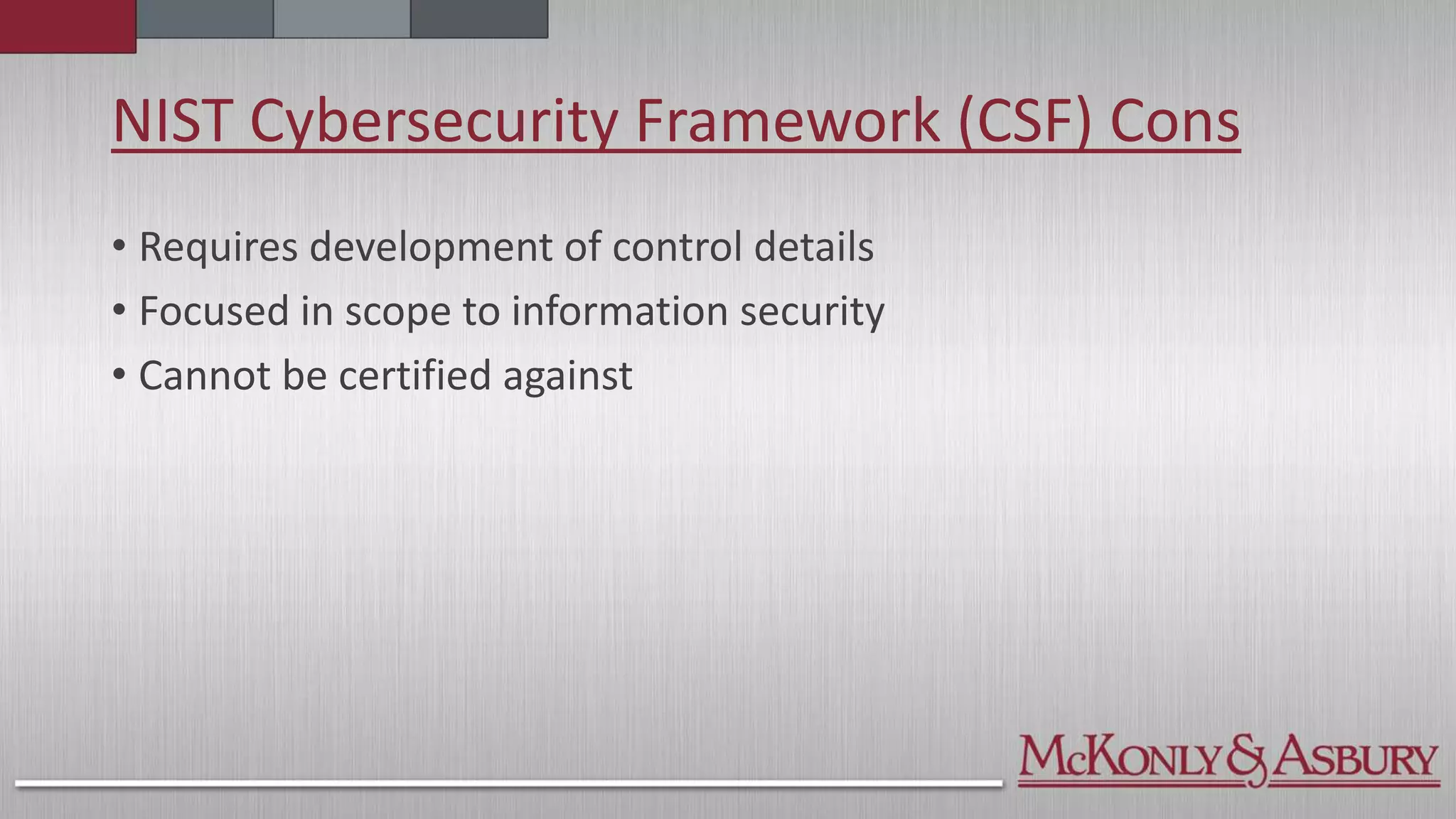 NIST Cybersecurity Framework (CSF) Cons
• Requires development of control details
• Focused in scope to information security
• Cannot be certified against
 