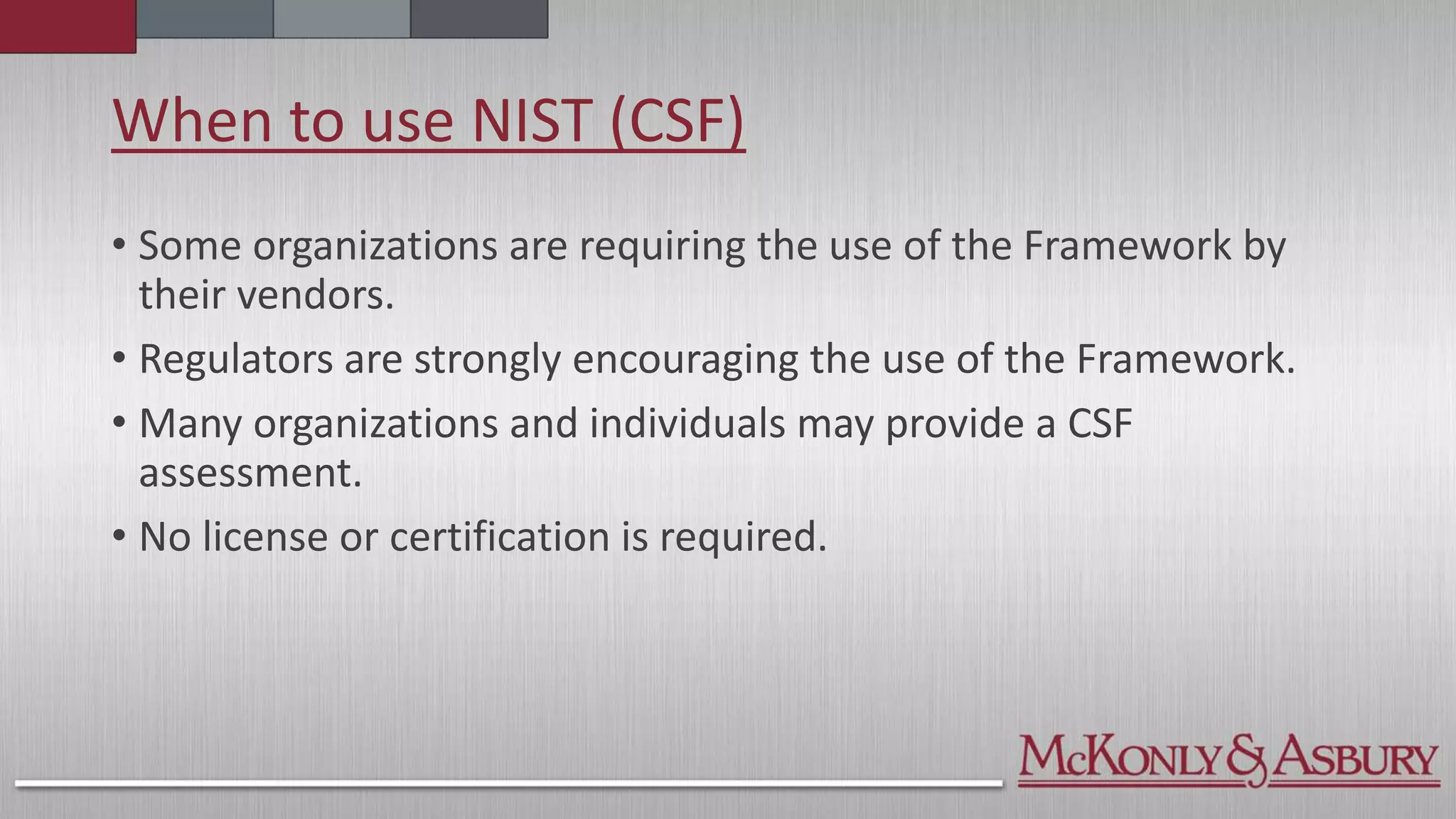 When to use NIST (CSF)
• Some organizations are requiring the use of the Framework by
their vendors.
• Regulators are strongly encouraging the use of the Framework.
• Many organizations and individuals may provide a CSF
assessment.
• No license or certification is required.
 