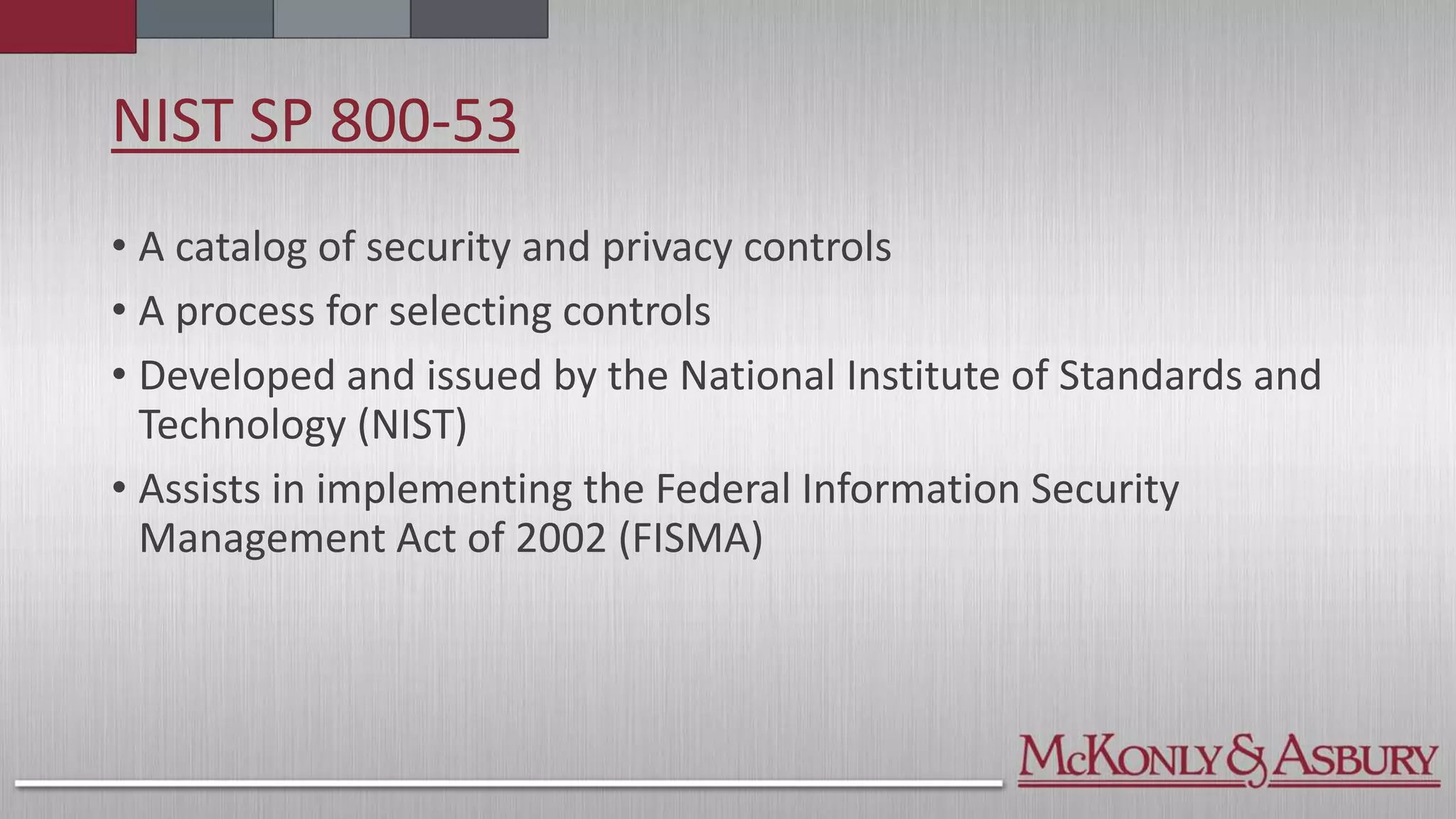 NIST SP 800-53
• A catalog of security and privacy controls
• A process for selecting controls
• Developed and issued by the National Institute of Standards and
Technology (NIST)
• Assists in implementing the Federal Information Security
Management Act of 2002 (FISMA)
 
