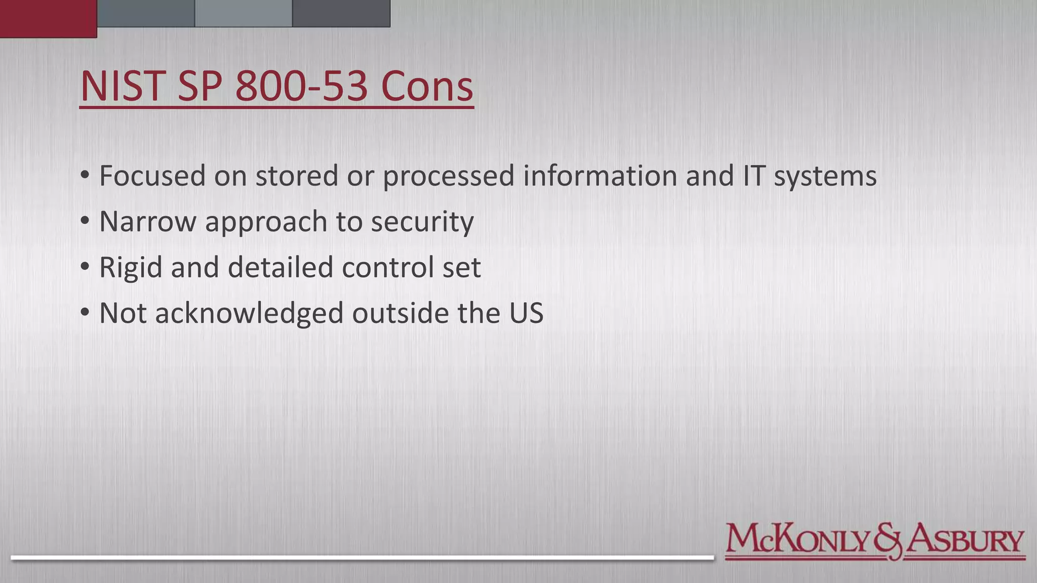 NIST SP 800-53 Cons
• Focused on stored or processed information and IT systems
• Narrow approach to security
• Rigid and detailed control set
• Not acknowledged outside the US
 