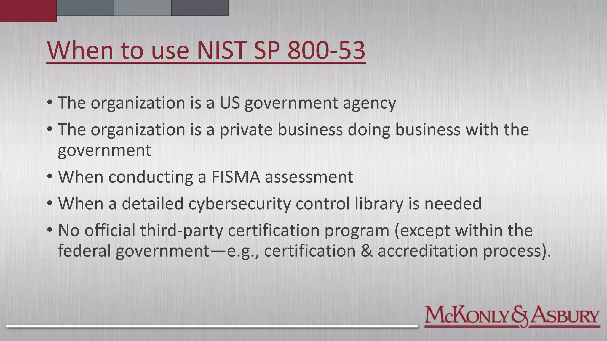When to use NIST SP 800-53
• The organization is a US government agency
• The organization is a private business doing business with the
government
• When conducting a FISMA assessment
• When a detailed cybersecurity control library is needed
• No official third-party certification program (except within the
federal government—e.g., certification & accreditation process).
 