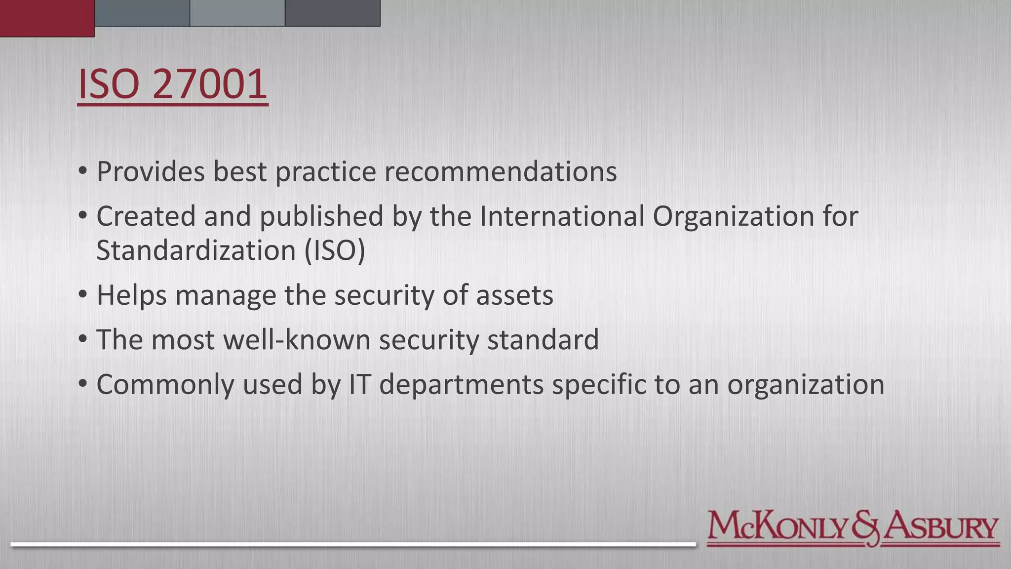 ISO 27001
• Provides best practice recommendations
• Created and published by the International Organization for
Standardization (ISO)
• Helps manage the security of assets
• The most well-known security standard
• Commonly used by IT departments specific to an organization
 