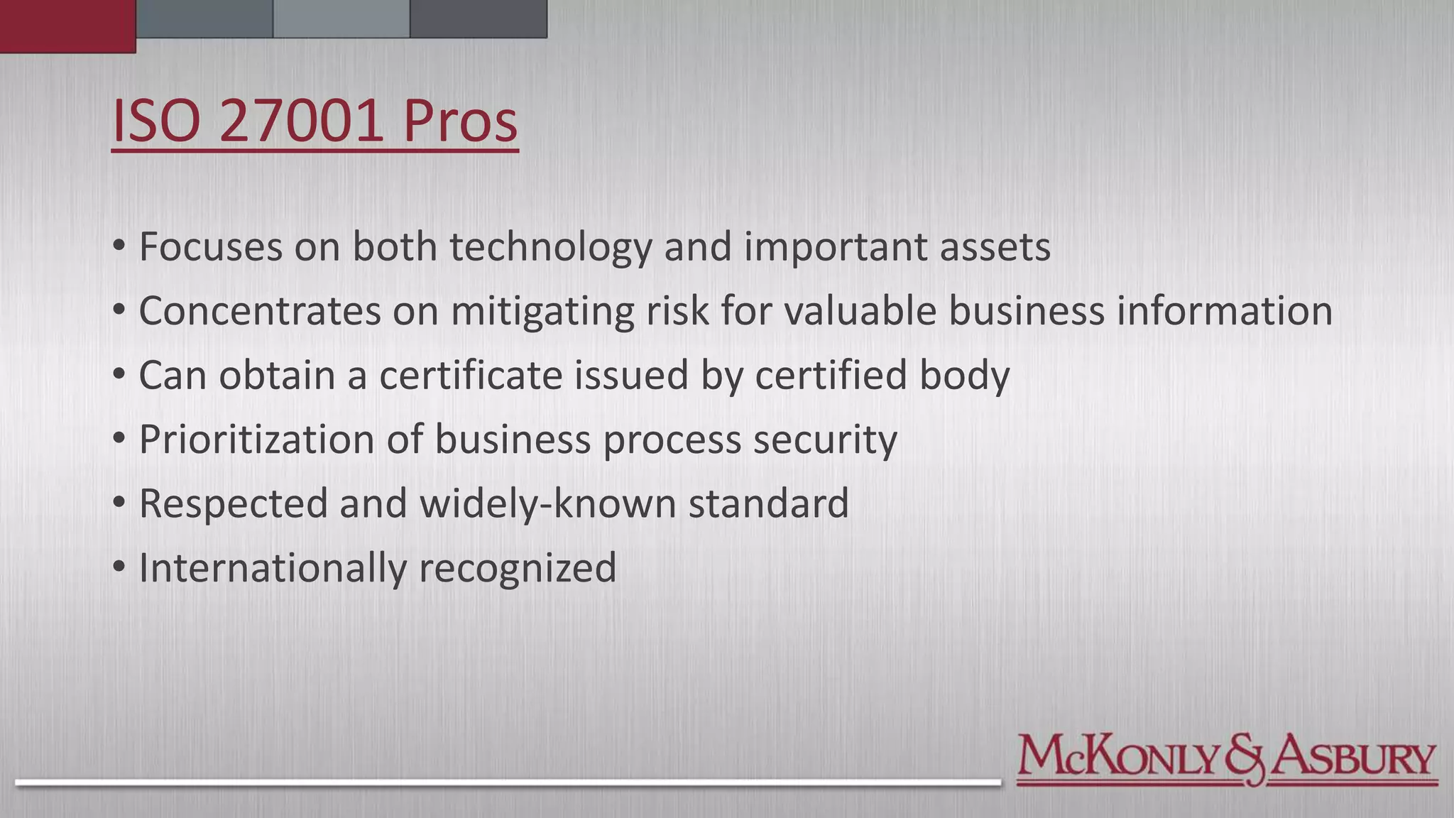 ISO 27001 Pros
• Focuses on both technology and important assets
• Concentrates on mitigating risk for valuable business information
• Can obtain a certificate issued by certified body
• Prioritization of business process security
• Respected and widely-known standard
• Internationally recognized
 