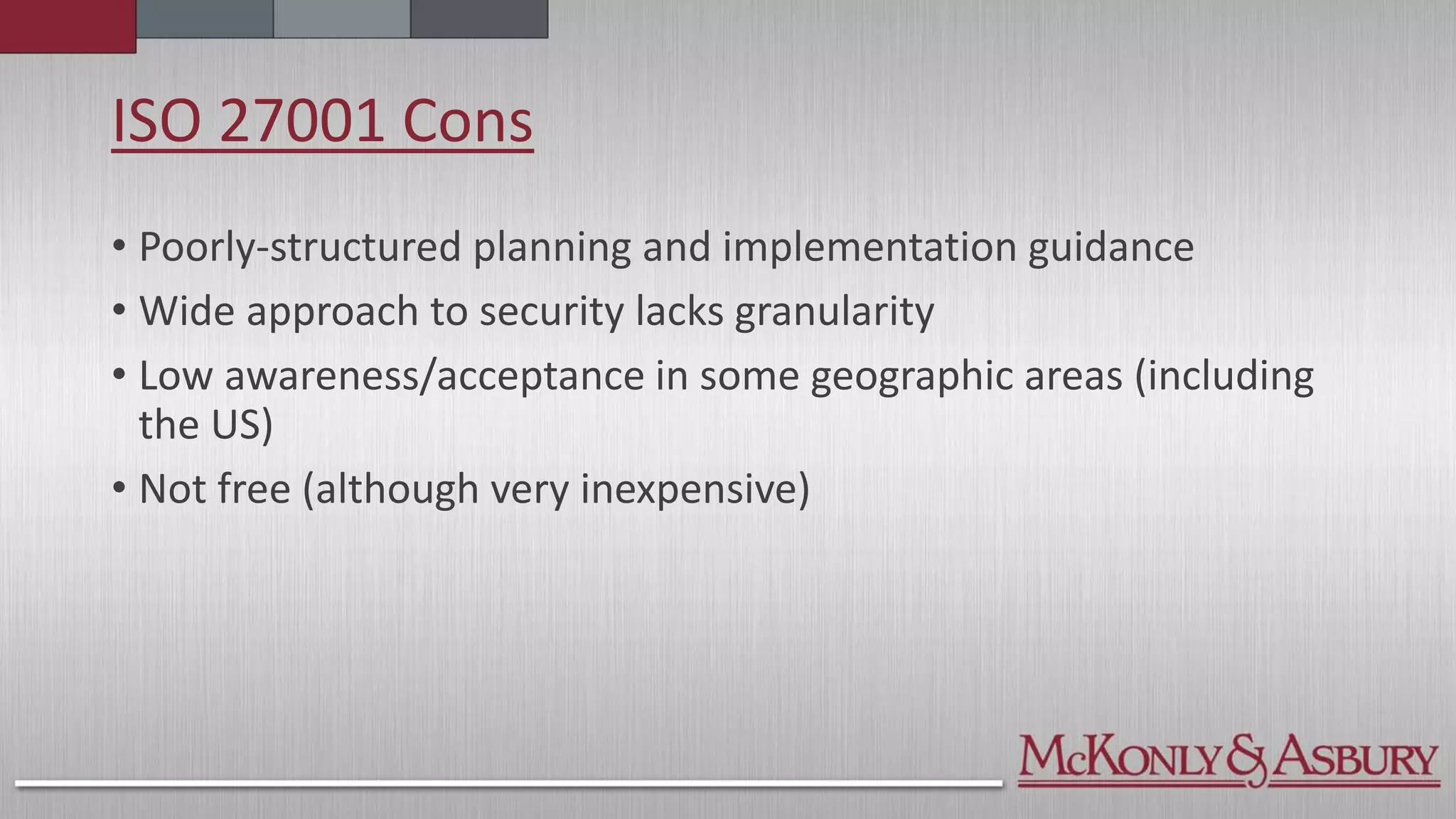 ISO 27001 Cons
• Poorly-structured planning and implementation guidance
• Wide approach to security lacks granularity
• Low awareness/acceptance in some geographic areas (including
the US)
• Not free (although very inexpensive)
 