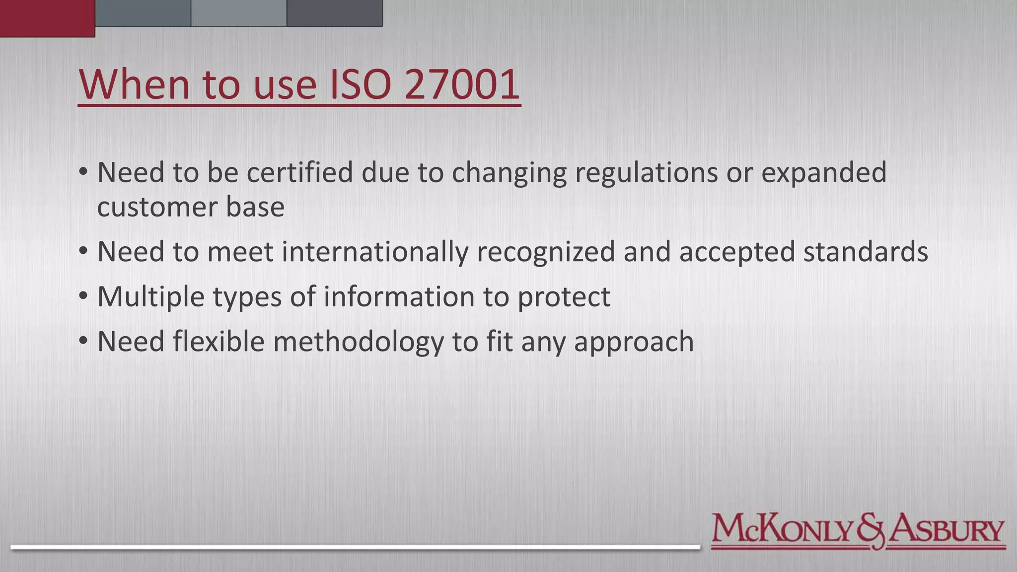 When to use ISO 27001
• Need to be certified due to changing regulations or expanded
customer base
• Need to meet internationally recognized and accepted standards
• Multiple types of information to protect
• Need flexible methodology to fit any approach
 