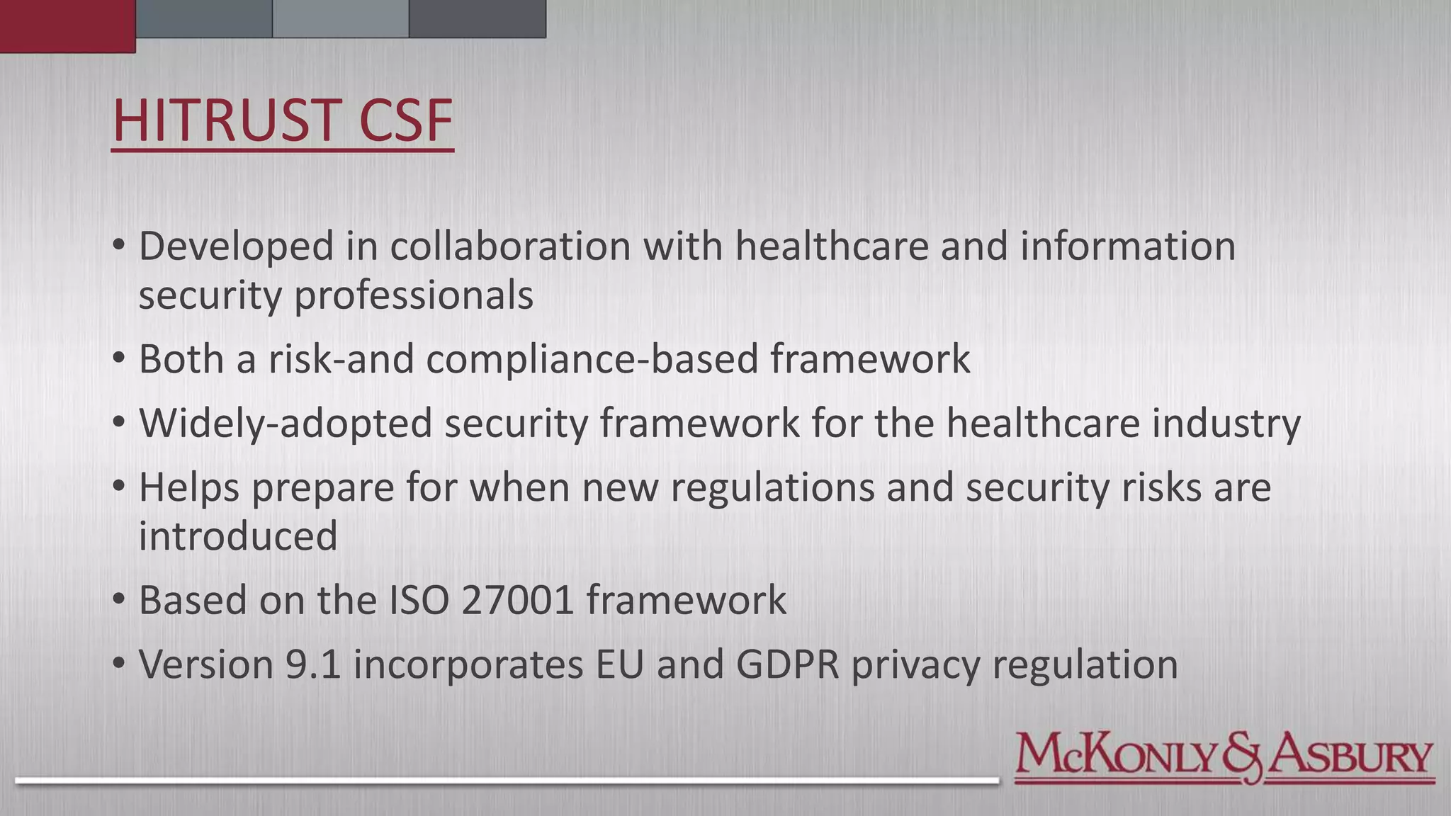 HITRUST CSF
• Developed in collaboration with healthcare and information
security professionals
• Both a risk-and compliance-based framework
• Widely-adopted security framework for the healthcare industry
• Helps prepare for when new regulations and security risks are
introduced
• Based on the ISO 27001 framework
• Version 9.1 incorporates EU and GDPR privacy regulation
 