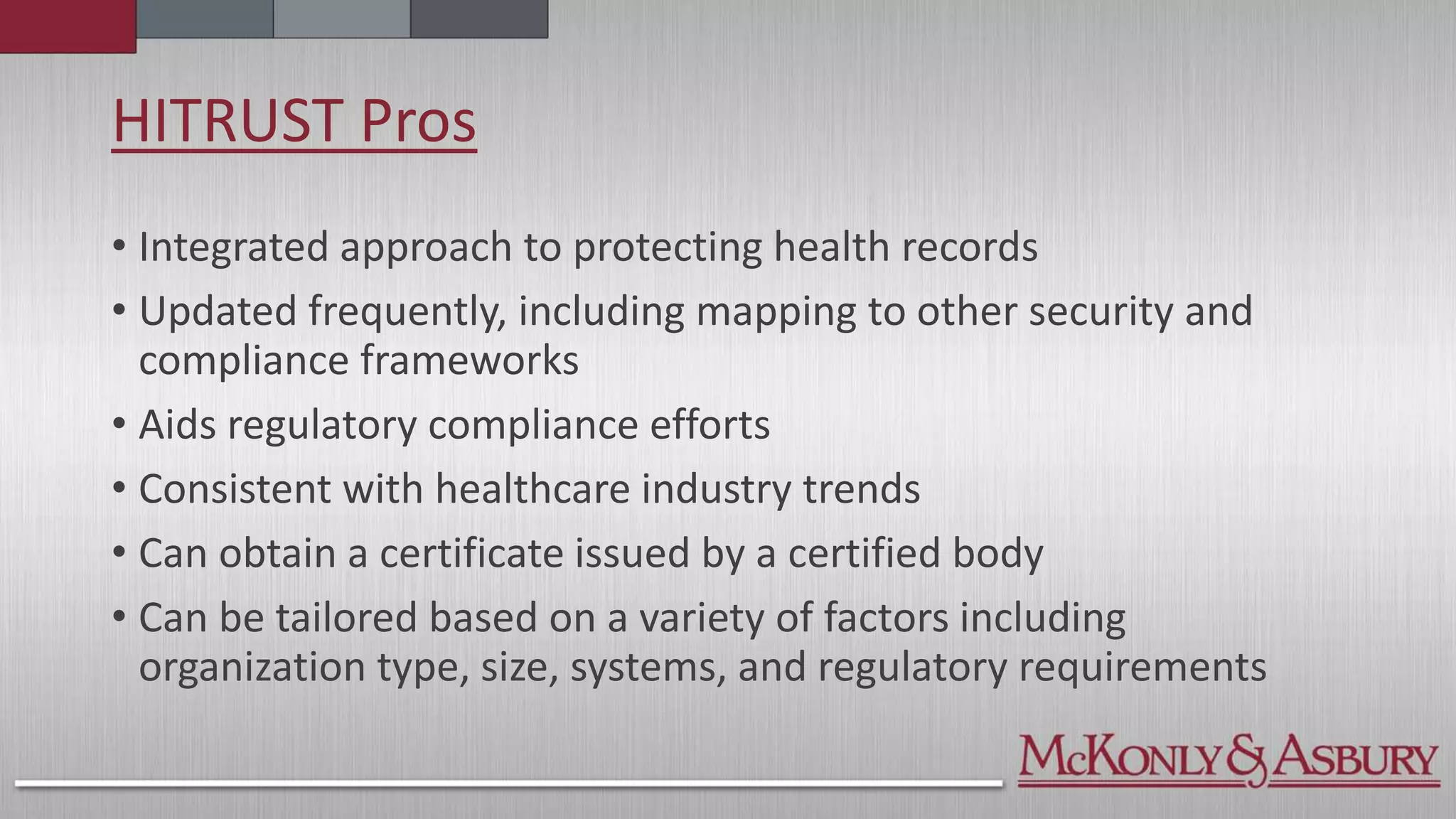 HITRUST Pros
• Integrated approach to protecting health records
• Updated frequently, including mapping to other security and
compliance frameworks
• Aids regulatory compliance efforts
• Consistent with healthcare industry trends
• Can obtain a certificate issued by a certified body
• Can be tailored based on a variety of factors including
organization type, size, systems, and regulatory requirements
 