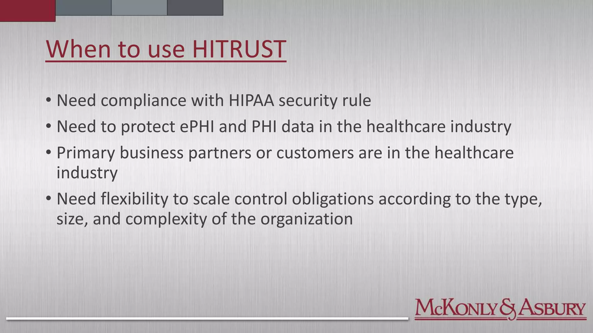 When to use HITRUST
• Need compliance with HIPAA security rule
• Need to protect ePHI and PHI data in the healthcare industry
• Primary business partners or customers are in the healthcare
industry
• Need flexibility to scale control obligations according to the type,
size, and complexity of the organization
 