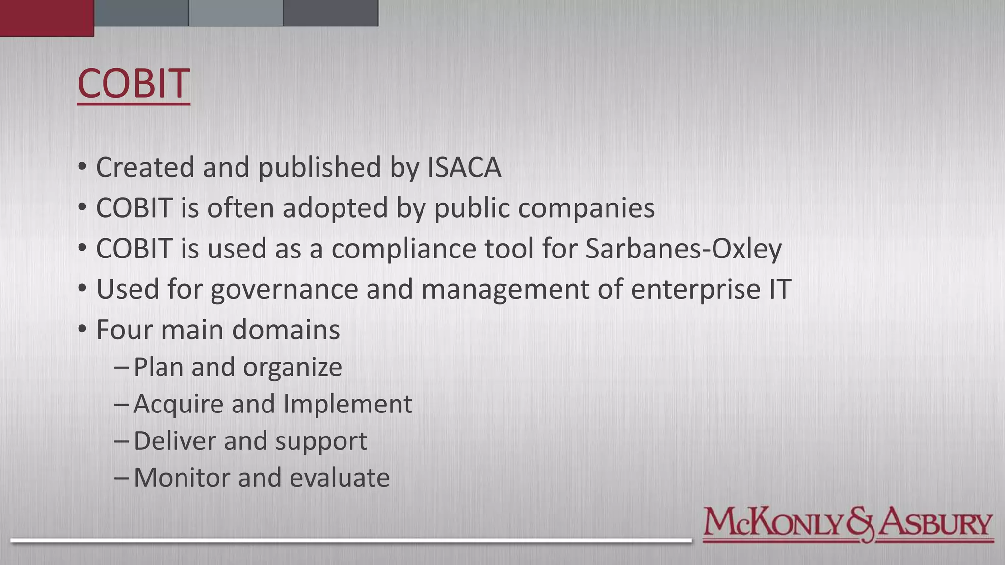 COBIT
• Created and published by ISACA
• COBIT is often adopted by public companies
• COBIT is used as a compliance tool for Sarbanes-Oxley
• Used for governance and management of enterprise IT
• Four main domains
–Plan and organize
–Acquire and Implement
–Deliver and support
–Monitor and evaluate
 